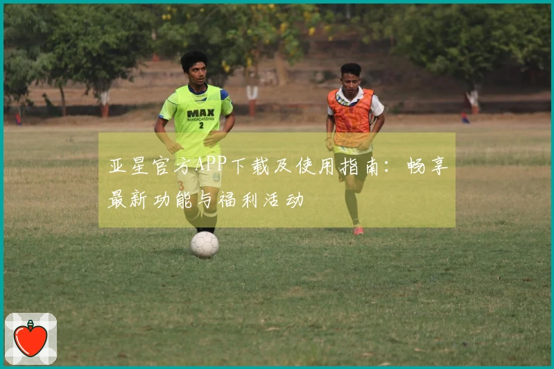亚星官方APP下载及使用指南：畅享最新功能与福利活动