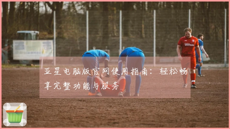 亚星电脑版官网使用指南：轻松畅享完整功能与服务