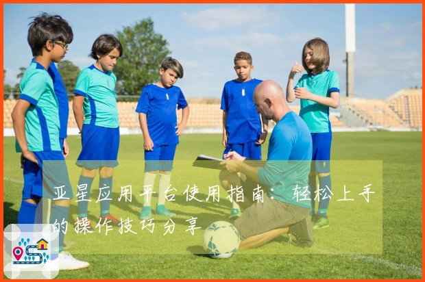 亚星应用平台使用指南：轻松上手的操作技巧分享