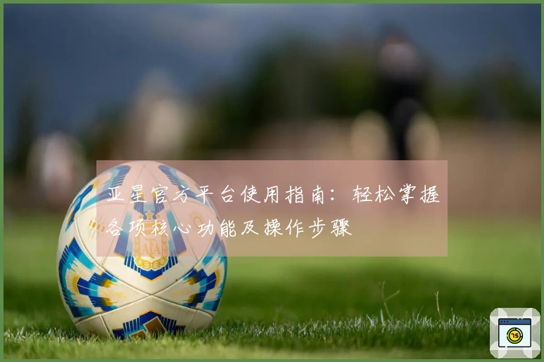 亚星官方平台使用指南：轻松掌握各项核心功能及操作步骤