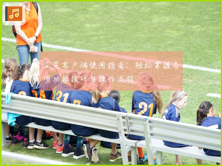 亚星客户端使用指南：轻松掌握各项功能技巧与操作流程